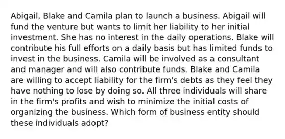 Abigail, Blake and Camila plan to launch a business. Abigail will fund the venture but wants to limit her liability to her initial investment. She has no interest in the daily operations. Blake will contribute his full efforts on a daily basis but has limited funds to invest in the business. Camila will be involved as a consultant and manager and will also contribute funds. Blake and Camila are willing to accept liability for the firm's debts as they feel they have nothing to lose by doing so. All three individuals will share in the firm's profits and wish to minimize the initial costs of organizing the business. Which form of business entity should these individuals adopt?