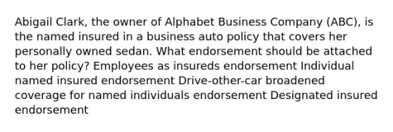 Abigail Clark, the owner of Alphabet Business Company (ABC), is the named insured in a business auto policy that covers her personally owned sedan. What endorsement should be attached to her policy? Employees as insureds endorsement Individual named insured endorsement Drive-other-car broadened coverage for named individuals endorsement Designated insured endorsement