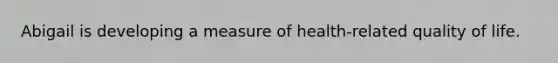 Abigail is developing a measure of health-related quality of life.