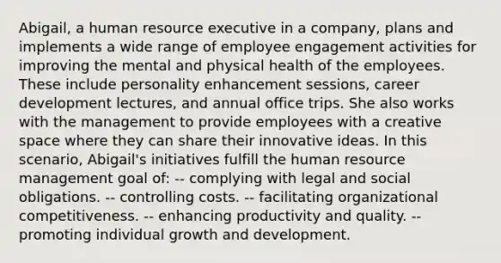 Abigail, a human resource executive in a company, plans and implements a wide range of employee engagement activities for improving the mental and physical health of the employees. These include personality enhancement sessions, career development lectures, and annual office trips. She also works with the management to provide employees with a creative space where they can share their innovative ideas. In this scenario, Abigail's initiatives fulfill the human resource management goal of: -- complying with legal and social obligations. -- controlling costs. -- facilitating organizational competitiveness. -- enhancing productivity and quality. -- promoting individual growth and development.