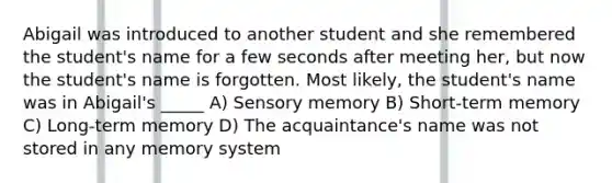 Abigail was introduced to another student and she remembered the student's name for a few seconds after meeting her, but now the student's name is forgotten. Most likely, the student's name was in Abigail's _____ A) Sensory memory B) Short-term memory C) Long-term memory D) The acquaintance's name was not stored in any memory system