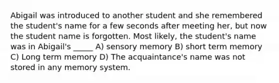 Abigail was introduced to another student and she remembered the student's name for a few seconds after meeting her, but now the student name is forgotten. Most likely, the student's name was in Abigail's _____ A) sensory memory B) short term memory C) Long term memory D) The acquaintance's name was not stored in any memory system.