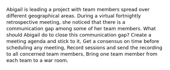 Abigail is leading a project with team members spread over different geographical areas. During a virtual fortnightly retrospective meeting, she noticed that there is a communication gap among some of her team members. What should Abigail do to close this communication gap? Create a meeting agenda and stick to it, Get a consensus on time before scheduling any meeting, Record sessions and send the recording to all concerned team members, Bring one team member from each team to a war room.