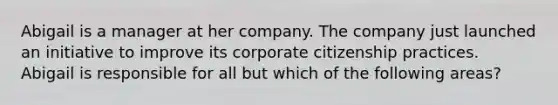 Abigail is a manager at her company. The company just launched an initiative to improve its corporate citizenship practices. Abigail is responsible for all but which of the following areas?