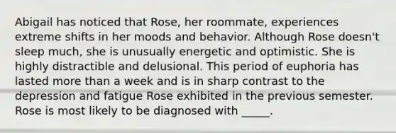 Abigail has noticed that Rose, her roommate, experiences extreme shifts in her moods and behavior. Although Rose doesn't sleep much, she is unusually energetic and optimistic. She is highly distractible and delusional. This period of euphoria has lasted more than a week and is in sharp contrast to the depression and fatigue Rose exhibited in the previous semester. Rose is most likely to be diagnosed with _____.