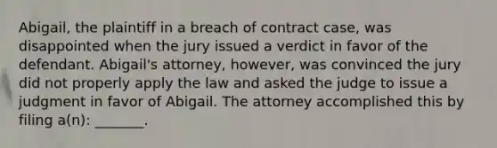 Abigail, the plaintiff in a breach of contract case, was disappointed when the jury issued a verdict in favor of the defendant. Abigail's attorney, however, was convinced the jury did not properly apply the law and asked the judge to issue a judgment in favor of Abigail. The attorney accomplished this by filing a(n): _______.