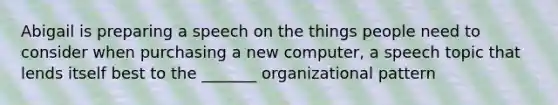 Abigail is preparing a speech on the things people need to consider when purchasing a new computer, a speech topic that lends itself best to the _______ organizational pattern