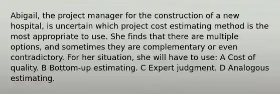 Abigail, the project manager for the construction of a new hospital, is uncertain which project cost estimating method is the most appropriate to use. She finds that there are multiple options, and sometimes they are complementary or even contradictory. For her situation, she will have to use: A Cost of quality. B Bottom-up estimating. C Expert judgment. D Analogous estimating.