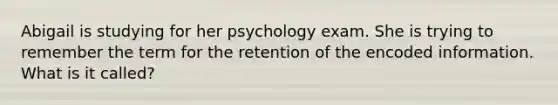 Abigail is studying for her psychology exam. She is trying to remember the term for the retention of the encoded information. What is it called?