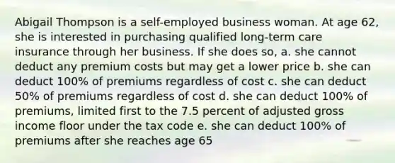 Abigail Thompson is a self-employed business woman. At age 62, she is interested in purchasing qualified long-term care insurance through her business. If she does so, a. she cannot deduct any premium costs but may get a lower price b. she can deduct 100% of premiums regardless of cost c. she can deduct 50% of premiums regardless of cost d. she can deduct 100% of premiums, limited first to the 7.5 percent of adjusted gross income floor under the tax code e. she can deduct 100% of premiums after she reaches age 65