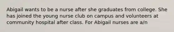 Abigail wants to be a nurse after she graduates from college. She has joined the young nurse club on campus and volunteers at community hospital after class. For Abigail nurses are a/n