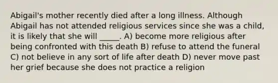 Abigail's mother recently died after a long illness. Although Abigail has not attended religious services since she was a child, it is likely that she will _____. A) become more religious after being confronted with this death B) refuse to attend the funeral C) not believe in any sort of life after death D) never move past her grief because she does not practice a religion