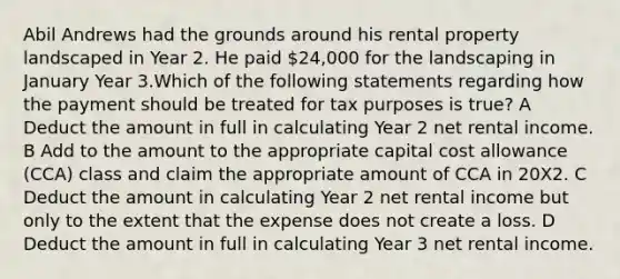 Abil Andrews had the grounds around his rental property landscaped in Year 2. He paid 24,000 for the landscaping in January Year 3.Which of the following statements regarding how the payment should be treated for tax purposes is true? A Deduct the amount in full in calculating Year 2 net rental income. B Add to the amount to the appropriate capital cost allowance (CCA) class and claim the appropriate amount of CCA in 20X2. C Deduct the amount in calculating Year 2 net rental income but only to the extent that the expense does not create a loss. D Deduct the amount in full in calculating Year 3 net rental income.