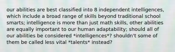 our abilities are best classified into 8 independent intelligences, which include a broad range of skills beyond traditional school smarts; intelligence is more than just math skills, other abilities are equally important to our human adaptability; should all of our abilities be considered *intelligences*? shouldn't some of them be called less vital *talents* instead?