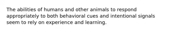 The abilities of humans and other animals to respond appropriately to both behavioral cues and intentional signals seem to rely on experience and learning.