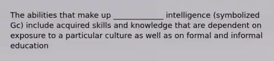 The abilities that make up _____________ intelligence (symbolized Gc) include acquired skills and knowledge that are dependent on exposure to a particular culture as well as on formal and informal education