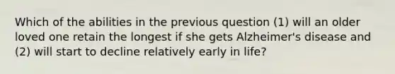 Which of the abilities in the previous question (1) will an older loved one retain the longest if she gets Alzheimer's disease and (2) will start to decline relatively early in life?