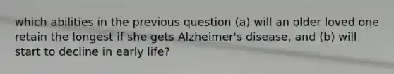 which abilities in the previous question (a) will an older loved one retain the longest if she gets Alzheimer's disease, and (b) will start to decline in early life?