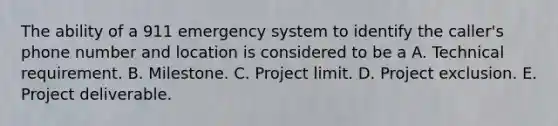 The ability of a 911 emergency system to identify the caller's phone number and location is considered to be a A. Technical requirement. B. Milestone. C. Project limit. D. Project exclusion. E. Project deliverable.