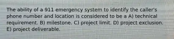 The ability of a 911 emergency system to identify the caller's phone number and location is considered to be a A) technical requirement. B) milestone. C) project limit. D) project exclusion. E) project deliverable.