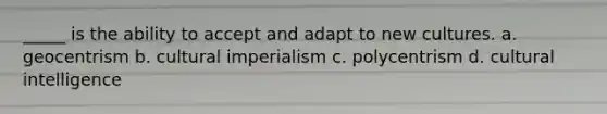 _____ is the ability to accept and adapt to new cultures. a. geocentrism b. cultural imperialism c. polycentrism d. cultural intelligence