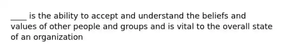 ____ is the ability to accept and understand the beliefs and values of other people and groups and is vital to the overall state of an organization