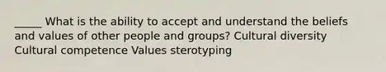 _____ What is the ability to accept and understand the beliefs and values of other people and groups? Cultural diversity Cultural competence Values sterotyping