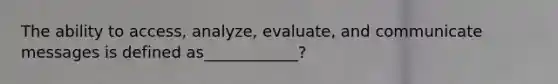 The ability to access, analyze, evaluate, and communicate messages is defined as____________?