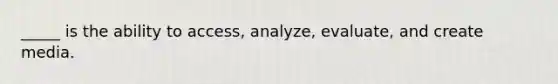 _____ is the ability to access, analyze, evaluate, and create media.