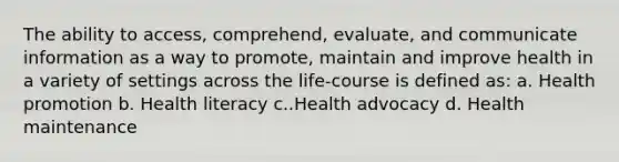 The ability to access, comprehend, evaluate, and communicate information as a way to promote, maintain and improve health in a variety of settings across the life-course is defined as: a. Health promotion b. Health literacy c..Health advocacy d. Health maintenance