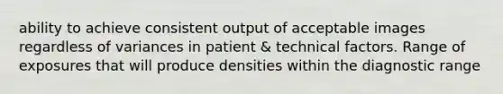 ability to achieve consistent output of acceptable images regardless of variances in patient & technical factors. Range of exposures that will produce densities within the diagnostic range