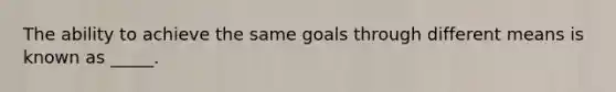 The ability to achieve the same goals through different means is known as _____.