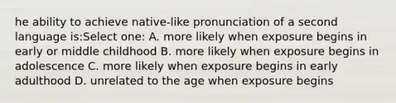 he ability to achieve native-like pronunciation of a second language is:Select one: A. more likely when exposure begins in early or middle childhood B. more likely when exposure begins in adolescence C. more likely when exposure begins in early adulthood D. unrelated to the age when exposure begins