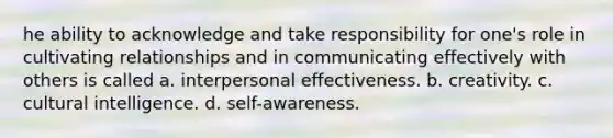 he ability to acknowledge and take responsibility for one's role in cultivating relationships and in communicating effectively with others is called a. interpersonal effectiveness. b. creativity. c. cultural intelligence. d. self-awareness.