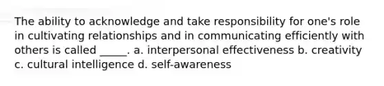 The ability to acknowledge and take responsibility for one's role in cultivating relationships and in communicating efficiently with others is called _____. a. interpersonal effectiveness b. creativity c. cultural intelligence d. self-awareness