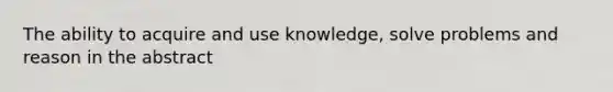 The ability to acquire and use knowledge, solve problems and reason in the abstract