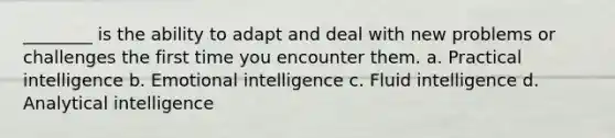 ________ is the ability to adapt and deal with new problems or challenges the first time you encounter them. a. Practical intelligence b. Emotional intelligence c. Fluid intelligence d. Analytical intelligence