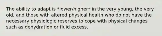 The ability to adapt is *lower/higher* in the very young, the very old, and those with altered physical health who do not have the necessary physiologic reserves to cope with physical changes such as dehydration or fluid excess.