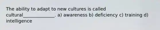 The ability to adapt to new cultures is called cultural______________. a) awareness b) deficiency c) training d) intelligence