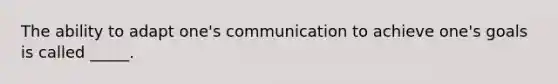 The ability to adapt one's communication to achieve one's goals is called _____.