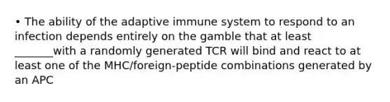 • The ability of the adaptive immune system to respond to an infection depends entirely on the gamble that at least _______with a randomly generated TCR will bind and react to at least one of the MHC/foreign-peptide combinations generated by an APC