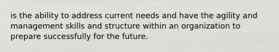 is the ability to address current needs and have the agility and management skills and structure within an organization to prepare successfully for the future.