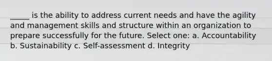 _____ is the ability to address current needs and have the agility and management skills and structure within an organization to prepare successfully for the future. Select one: a. Accountability b. Sustainability c. Self-assessment d. Integrity