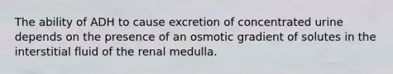 The ability of ADH to cause excretion of concentrated urine depends on the presence of an osmotic gradient of solutes in the interstitial fluid of the renal medulla.