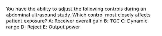 You have the ability to adjust the following controls during an abdominal ultrasound study. Which control most closely affects patient exposure? A: Receiver overall gain B: TGC C: Dynamic range D: Reject E: Output power