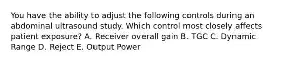 You have the ability to adjust the following controls during an abdominal ultrasound study. Which control most closely affects patient exposure? A. Receiver overall gain B. TGC C. Dynamic Range D. Reject E. Output Power