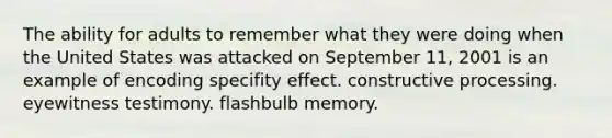 The ability for adults to remember what they were doing when the United States was attacked on September 11, 2001 is an example of encoding specifity effect. constructive processing. eyewitness testimony. flashbulb memory.