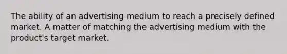 The ability of an advertising medium to reach a precisely defined market. A matter of matching the advertising medium with the product's target market.