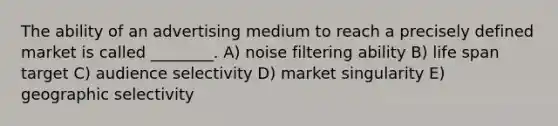 The ability of an advertising medium to reach a precisely defined market is called ________. A) noise filtering ability B) life span target C) audience selectivity D) market singularity E) geographic selectivity