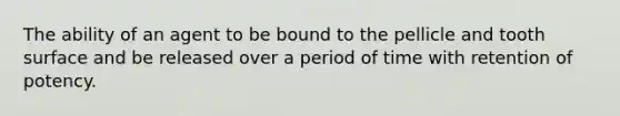 The ability of an agent to be bound to the pellicle and tooth surface and be released over a period of time with retention of potency.